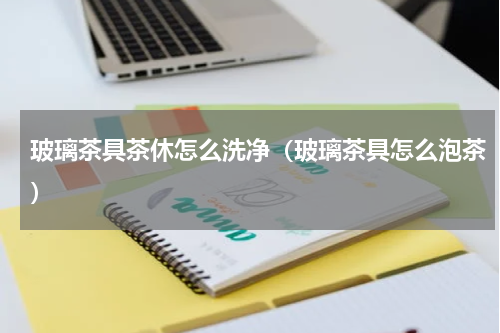 玻璃茶具茶休怎么洗净（玻璃茶具怎么泡茶）