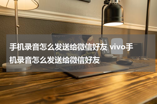 手机录音怎么发送给微信好友 vivo手机录音怎么发送给微信好友