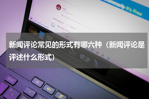 新闻评论常见的形式有哪六种（新闻评论是评述什么形式）