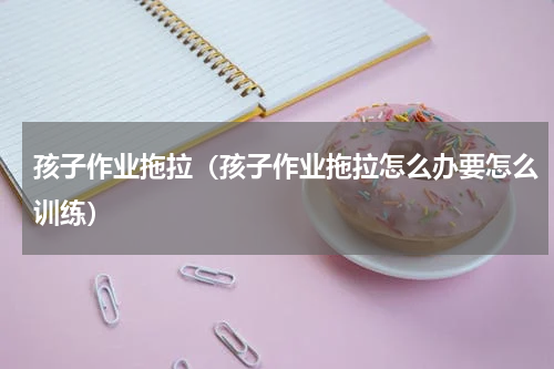 孩子作业拖拉（孩子作业拖拉怎么办要怎么训练）