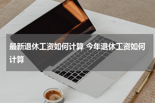 最新退休工资如何计算 今年退休工资如何计算