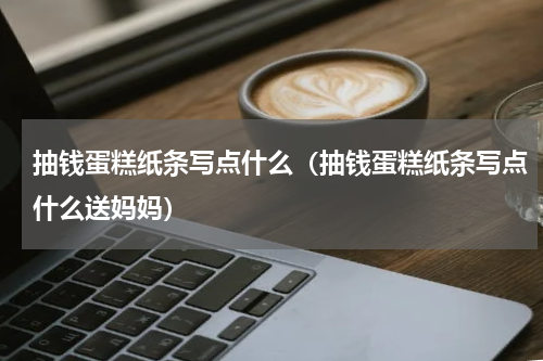 抽钱蛋糕纸条写点什么（抽钱蛋糕纸条写点什么送妈妈）