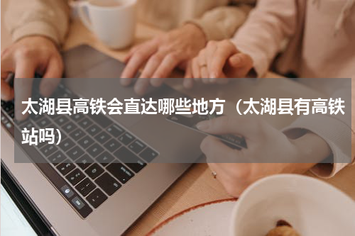 太湖县高铁会直达哪些地方（太湖县有高铁站吗）