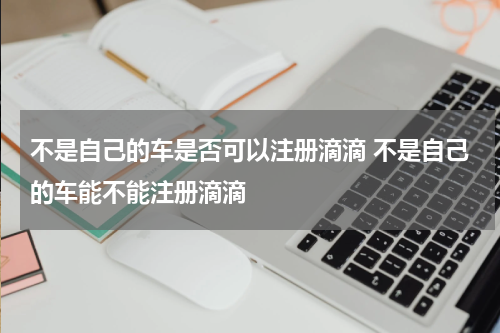 不是自己的车是否可以注册滴滴 不是自己的车能不能注册滴滴