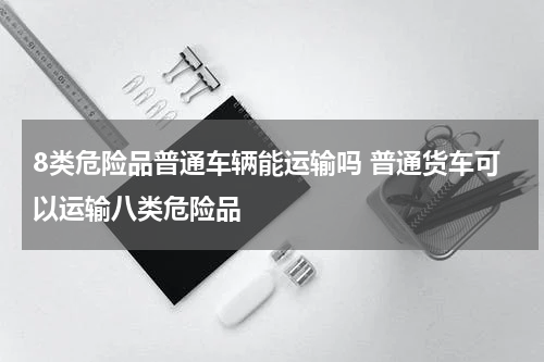 8类危险品普通车辆能运输吗 普通货车可以运输八类危险品