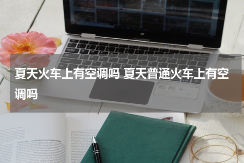 夏天火车上有空调吗 夏天普通火车上有空调吗