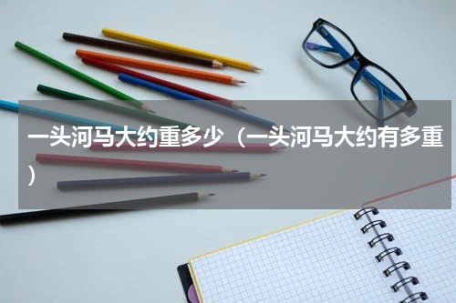 一头河马大约重多少（一头河马大约有多重）