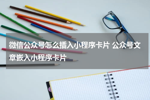 微信公众号怎么插入小程序卡片 公众号文章嵌入小程序卡片