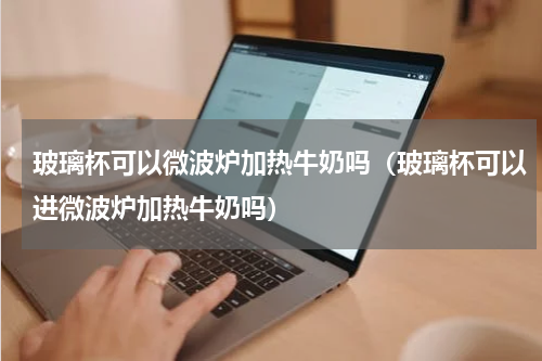 玻璃杯可以微波炉加热牛奶吗（玻璃杯可以进微波炉加热牛奶吗）