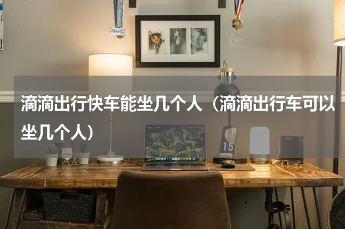 滴滴出行快车能坐几个人（滴滴出行车可以坐几个人）