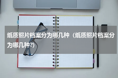 纸质照片档案分为哪几种（纸质照片档案分为哪几种?）