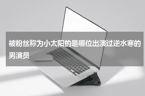 被粉丝称为小太阳的是哪位出演过逆水寒的男演员