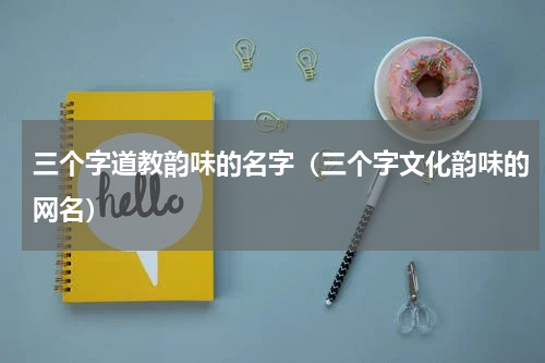三个字道教韵味的名字（三个字文化韵味的网名）