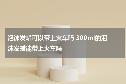 泡沫发蜡可以带上火车吗 300ml的泡沫发蜡能带上火车吗