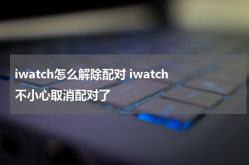 iwatch怎么解除配对 iwatch不小心取消配对了