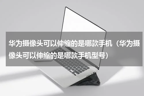 华为摄像头可以伸缩的是哪款手机（华为摄像头可以伸缩的是哪款手机型号）