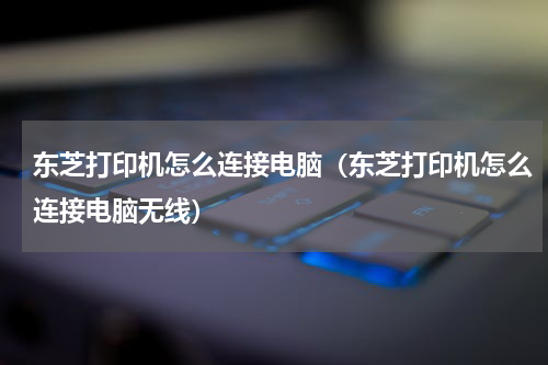 东芝打印机怎么连接电脑（东芝打印机怎么连接电脑无线）