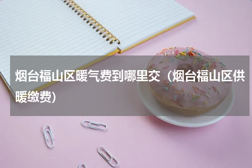 烟台福山区暖气费到哪里交（烟台福山区供暖缴费）