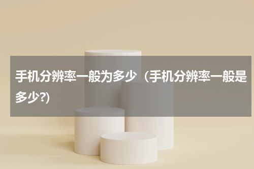 手机分辨率一般为多少（手机分辨率一般是多少?）