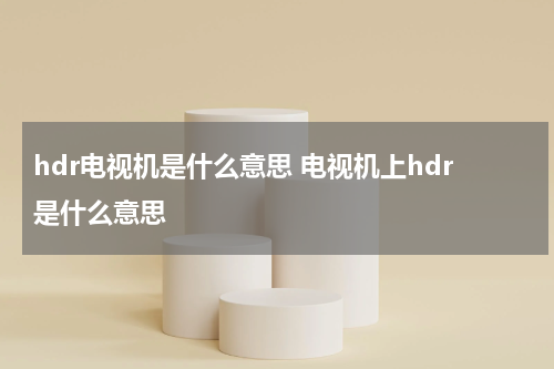 hdr电视机是什么意思 电视机上hdr是什么意思
