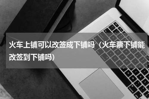 火车上铺可以改签成下铺吗（火车票下铺能改签到下铺吗）
