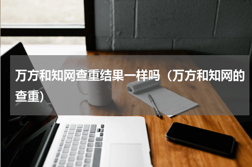 万方和知网查重结果一样吗（万方和知网的查重）