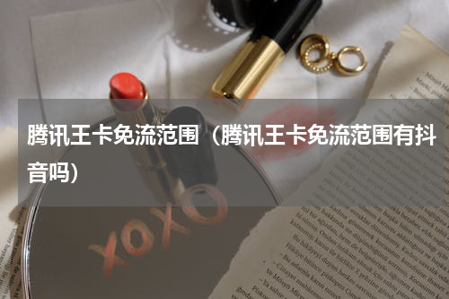腾讯王卡免流范围（腾讯王卡免流范围有抖音吗）