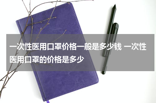 一次性医用口罩价格一般是多少钱 一次性医用口罩的价格是多少