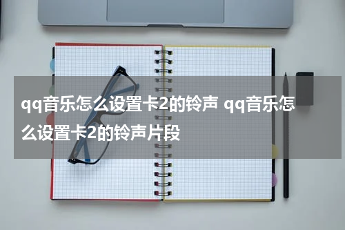 qq音乐怎么设置卡2的铃声 qq音乐怎么设置卡2的铃声片段
