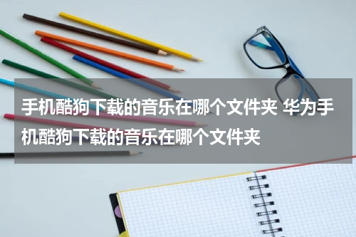 手机酷狗下载的音乐在哪个文件夹 华为手机酷狗下载的音乐在哪个文件夹