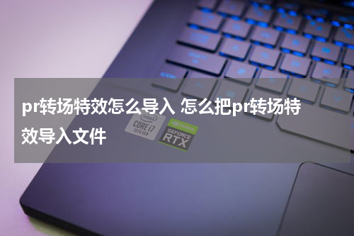pr转场特效怎么导入 怎么把pr转场特效导入文件
