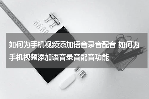 如何为手机视频添加语音录音配音 如何为手机视频添加语音录音配音功能