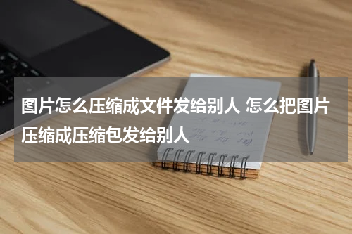 图片怎么压缩成文件发给别人 怎么把图片压缩成压缩包发给别人