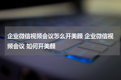 企业微信视频会议怎么开美颜 企业微信视频会议 如何开美颜