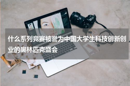 什么系列竞赛被誉为中国大学生科技创新创业的奥林匹克盛会