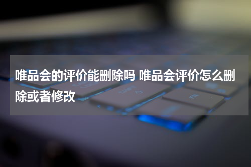 唯品会的评价能删除吗 唯品会评价怎么删除或者修改