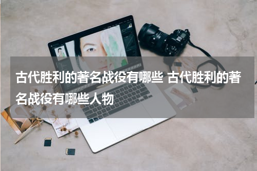 古代胜利的著名战役有哪些 古代胜利的著名战役有哪些人物