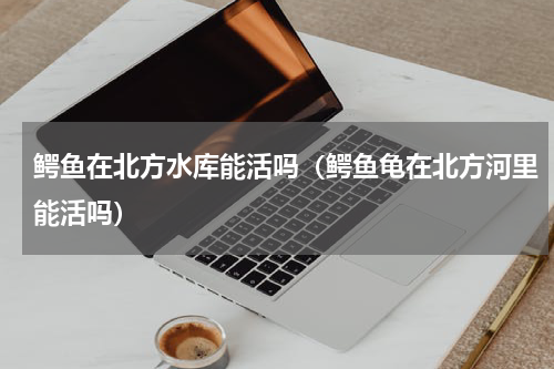 鳄鱼在北方水库能活吗（鳄鱼龟在北方河里能活吗）