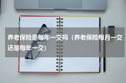养老保险是每年一交吗（养老保险每月一交还是每年一交）