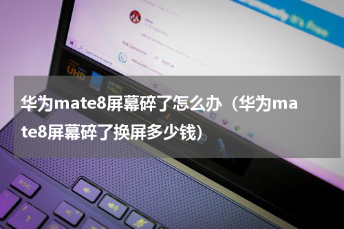 华为mate8屏幕碎了怎么办（华为mate8屏幕碎了换屏多少钱）