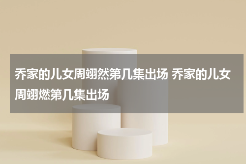 乔家的儿女周翊然第几集出场 乔家的儿女周翊燃第几集出场