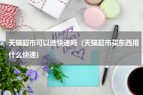 天猫超市可以选快递吗（天猫超市买东西用什么快递）
