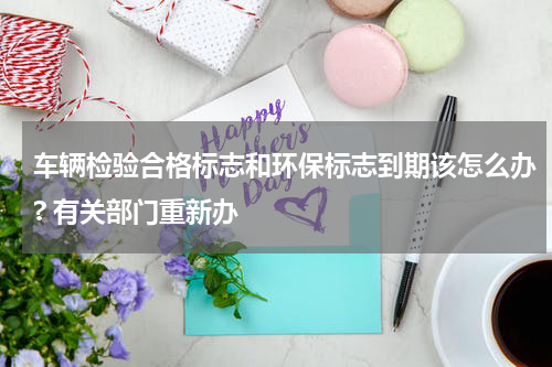 车辆检验合格标志和环保标志到期该怎么办? 有关部门重新办