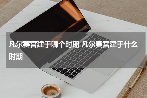 凡尔赛宫建于哪个时期 凡尔赛宫建于什么时期