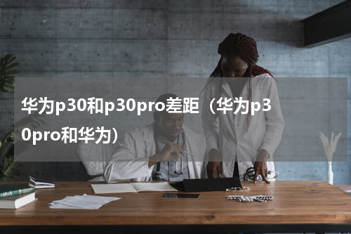 华为p30和p30pro差距（华为p30pro和华为）