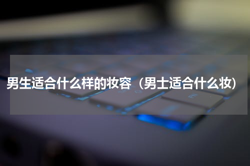 男生适合什么样的妆容（男士适合什么妆）