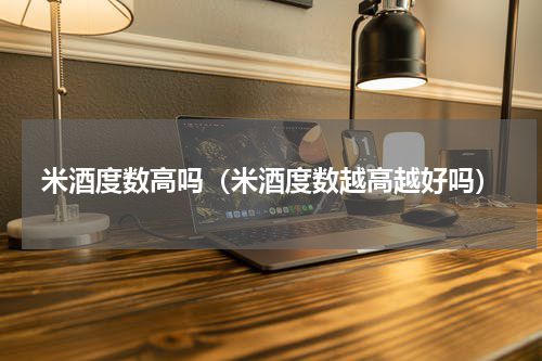 米酒度数高吗（米酒度数越高越好吗）