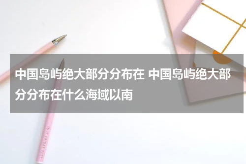 中国岛屿绝大部分分布在 中国岛屿绝大部分分布在什么海域以南