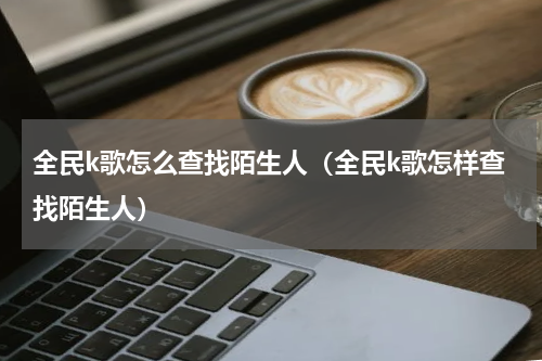 全民k歌怎么查找陌生人（全民k歌怎样查找陌生人）