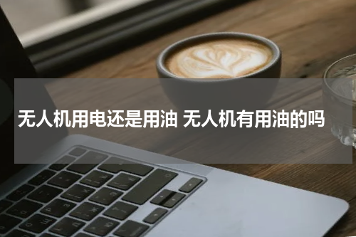 无人机用电还是用油 无人机有用油的吗